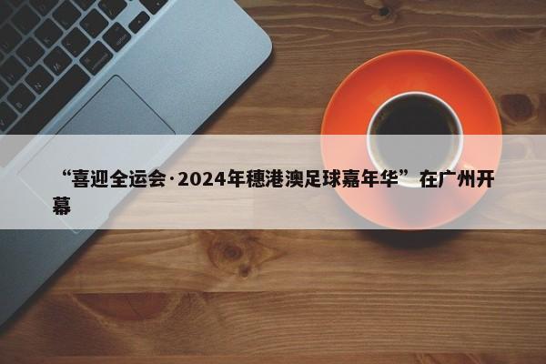 “喜迎全运会·2024年穗港澳足球嘉年华”在广州开幕