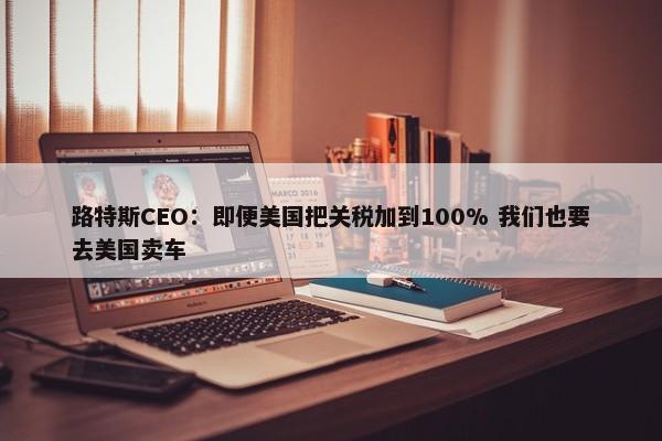 路特斯CEO：即便美国把关税加到100% 我们也要去美国卖车