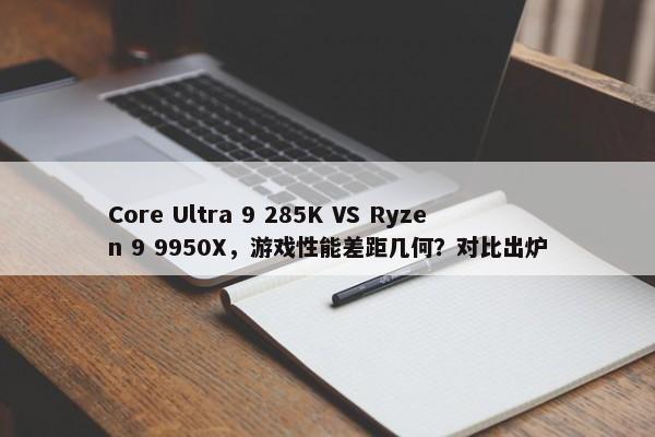 Core Ultra 9 285K VS Ryzen 9 9950X，游戏性能差距几何？对比出炉