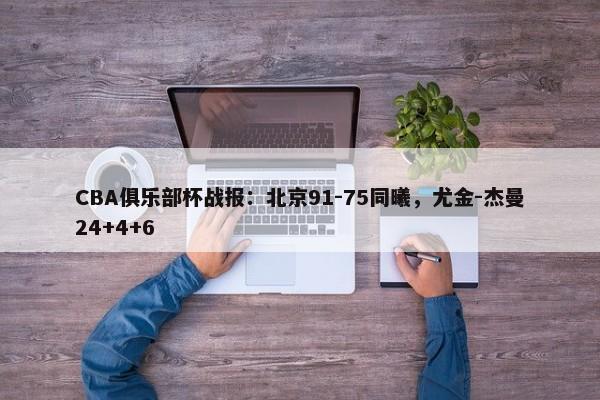 CBA俱乐部杯战报：北京91-75同曦，尤金-杰曼24+4+6