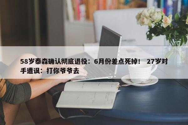 58岁泰森确认彻底退役：6月份差点死掉！ 27岁对手遭讽：打你爷爷去