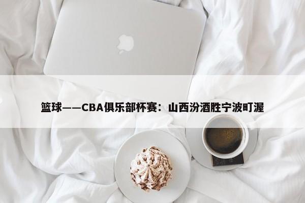 篮球——CBA俱乐部杯赛：山西汾酒胜宁波町渥