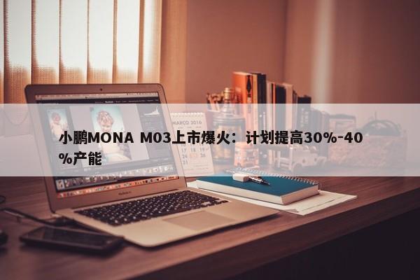 小鹏MONA M03上市爆火：计划提高30%-40%产能