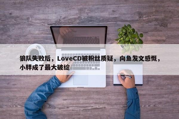 狼队失败后，LoveCD被粉丝质疑，向鱼发文感慨，小胖成了最大破绽