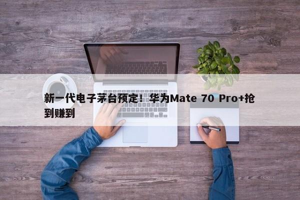 新一代电子茅台预定！华为Mate 70 Pro+抢到赚到