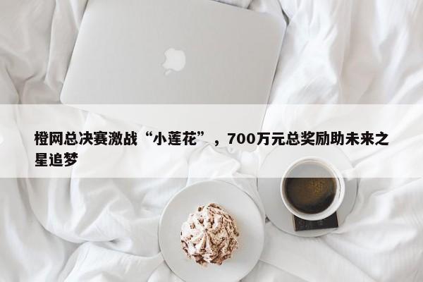 橙网总决赛激战“小莲花”，700万元总奖励助未来之星追梦