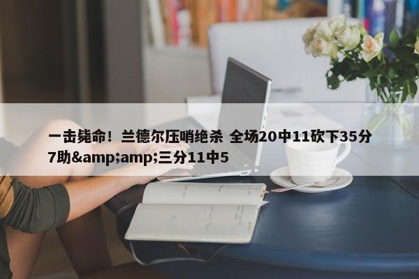 一击毙命！兰德尔压哨绝杀 全场20中11砍下35分7助&amp;三分11中5