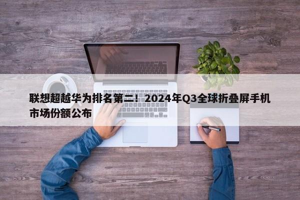 联想超越华为排名第二！2024年Q3全球折叠屏手机市场份额公布