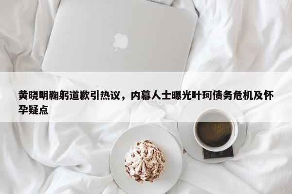 黄晓明鞠躬道歉引热议，内幕人士曝光叶珂债务危机及怀孕疑点