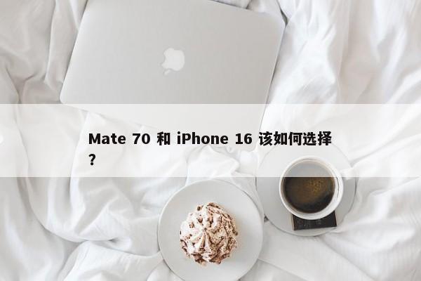 Mate 70 和 iPhone 16 该如何选择？