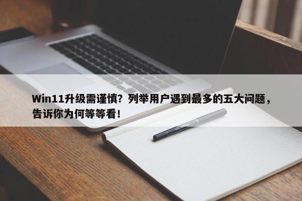 Win11升级需谨慎？列举用户遇到最多的五大问题，告诉你为何等等看！