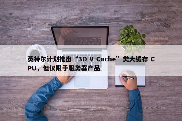 英特尔计划推出“3D V-Cache”类大缓存 CPU，但仅限于服务器产品