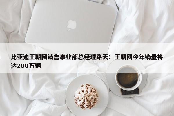 比亚迪王朝网销售事业部总经理路天：王朝网今年销量将达200万辆