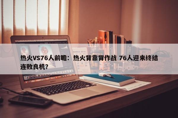 热火VS76人前瞻：热火背靠背作战 76人迎来终结连败良机？