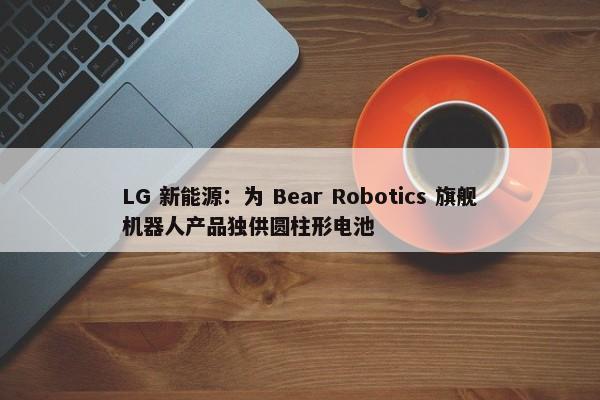 LG 新能源：为 Bear Robotics 旗舰机器人产品独供圆柱形电池