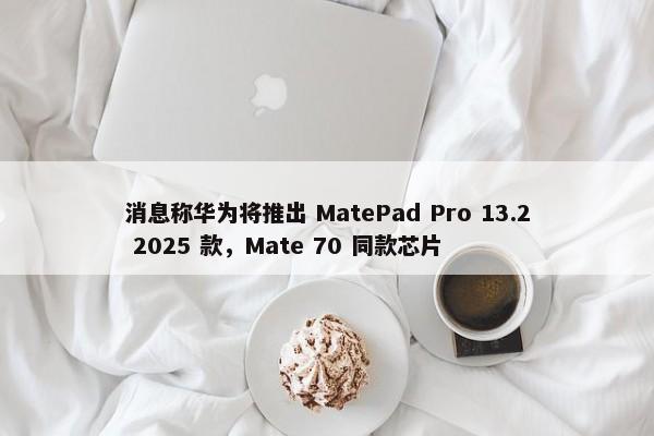 消息称华为将推出 MatePad Pro 13.2 2025 款，Mate 70 同款芯片