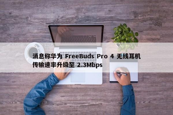 消息称华为 FreeBuds Pro 4 无线耳机传输速率升级至 2.3Mbps