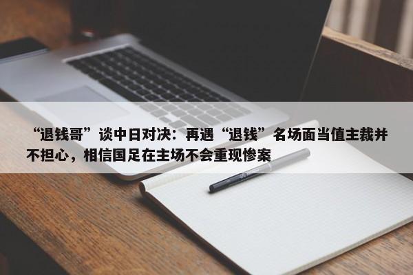 “退钱哥”谈中日对决：再遇“退钱”名场面当值主裁并不担心，相信国足在主场不会重现惨案