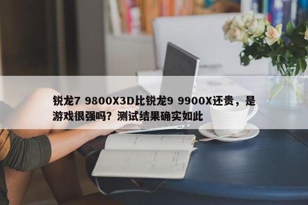 锐龙7 9800X3D比锐龙9 9900X还贵，是游戏很强吗？测试结果确实如此