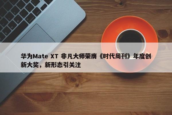 华为Mate XT 非凡大师荣膺《时代周刊》年度创新大奖，新形态引关注