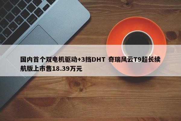 国内首个双电机驱动+3挡DHT 奇瑞风云T9超长续航版上市售18.39万元