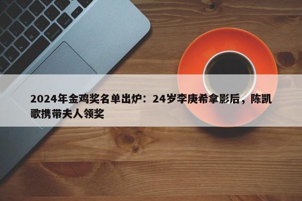 2024年金鸡奖名单出炉：24岁李庚希拿影后，陈凯歌携带夫人领奖