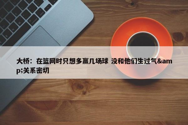 大桥：在篮网时只想多赢几场球 没和他们生过气&关系密切