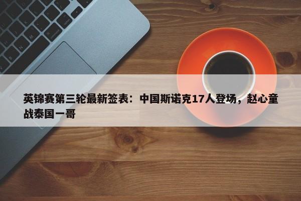 英锦赛第三轮最新签表：中国斯诺克17人登场，赵心童战泰国一哥