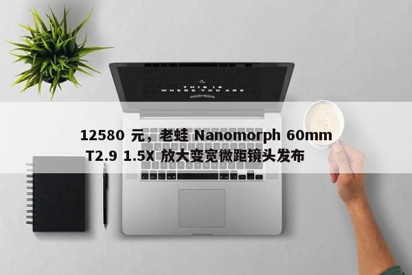 12580 元，老蛙 Nanomorph 60mm T2.9 1.5X 放大变宽微距镜头发布