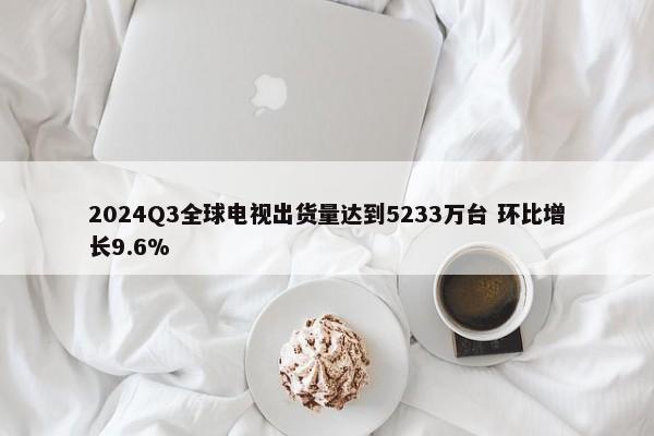 2024Q3全球电视出货量达到5233万台 环比增长9.6%