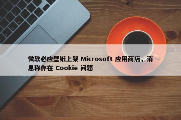 微软必应壁纸上架 Microsoft 应用商店，消息称存在 Cookie 问题