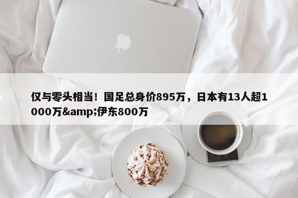 仅与零头相当！国足总身价895万，日本有13人超1000万&伊东800万