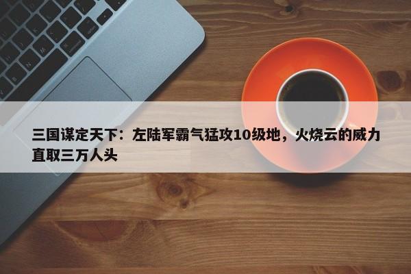 三国谋定天下：左陆军霸气猛攻10级地，火烧云的威力直取三万人头