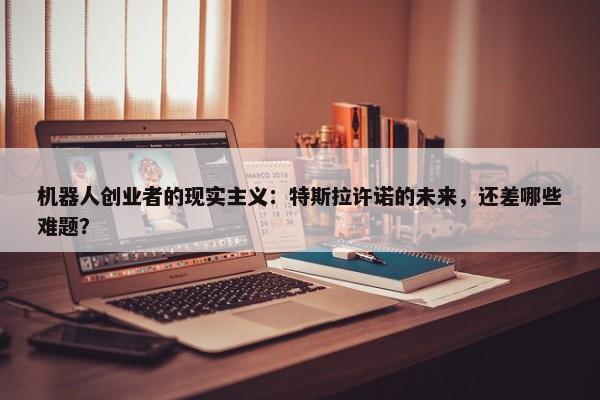 机器人创业者的现实主义：特斯拉许诺的未来，还差哪些难题？