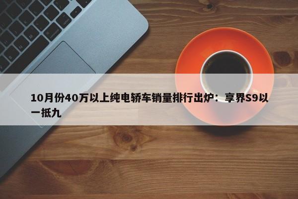 10月份40万以上纯电轿车销量排行出炉：享界S9以一抵九