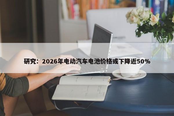 研究：2026年电动汽车电池价格或下降近50%