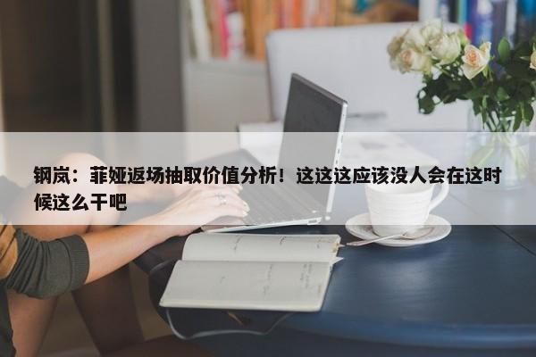 钢岚：菲娅返场抽取价值分析！这这这应该没人会在这时候这么干吧