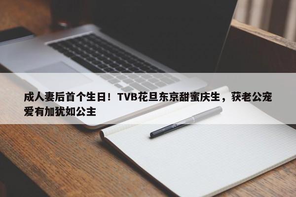 成人妻后首个生日！TVB花旦东京甜蜜庆生，获老公宠爱有加犹如公主