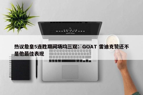 热议詹皇5连胜期间场均三双：GOAT 雷迪克赞还不是他最佳表现