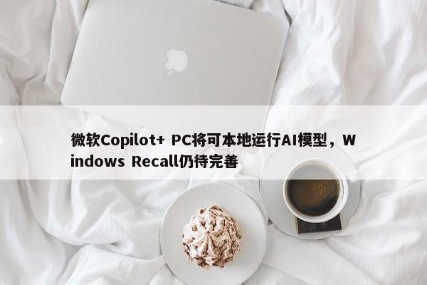 微软Copilot+ PC将可本地运行AI模型，Windows Recall仍待完善