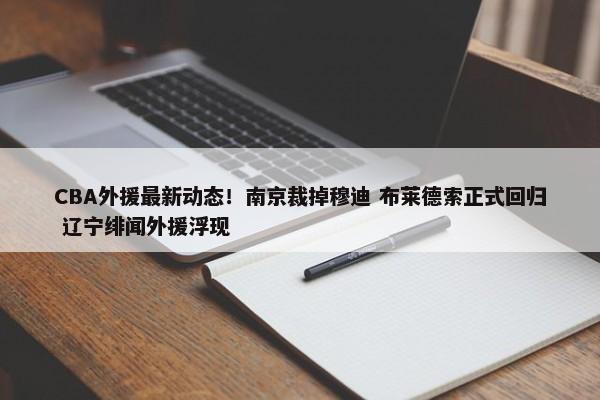 CBA外援最新动态！南京裁掉穆迪 布莱德索正式回归 辽宁绯闻外援浮现