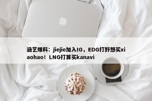 涵艺爆料：jiejie加入IG，EDG打野想买xiaohao！LNG打算买kanavi