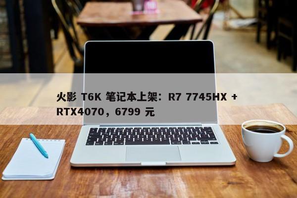 火影 T6K 笔记本上架：R7 7745HX + RTX4070，6799 元