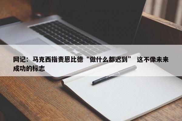 网记：马克西指责恩比德“做什么都迟到” 这不像未来成功的标志