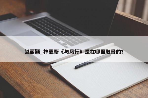 赵丽颖_林更新《与凤行》是在哪里取景的？