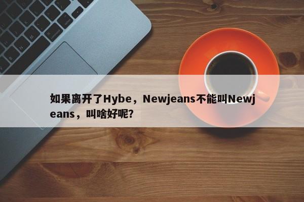 如果离开了Hybe，Newjeans不能叫Newjeans，叫啥好呢？