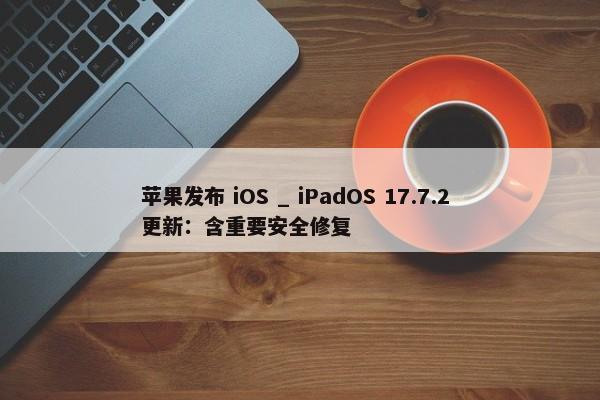 苹果发布 iOS _ iPadOS 17.7.2 更新：含重要安全修复