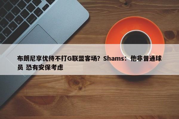 布朗尼享优待不打G联盟客场？Shams：他非普通球员 恐有安保考虑