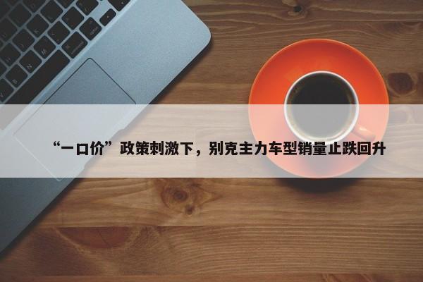 “一口价”政策刺激下，别克主力车型销量止跌回升