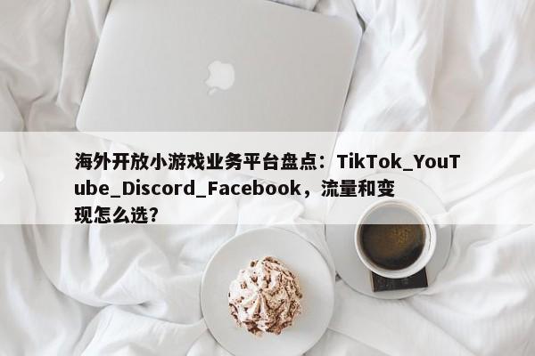 海外开放小游戏业务平台盘点：TikTok_YouTube_Discord_Facebook，流量和变现怎么选？